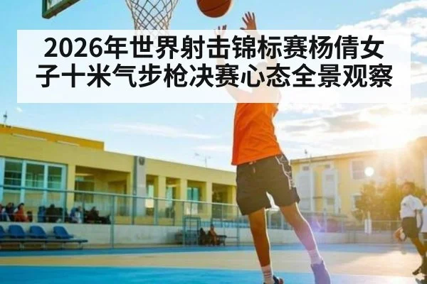 2026年世界射击锦标赛杨倩女子十米气步枪决赛心态全景观察